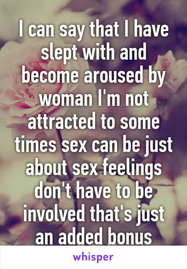 I can say that I have slept with and become aroused by woman I'm not attracted to some times sex can be just about sex feelings don't have to be involved that's just an added bonus