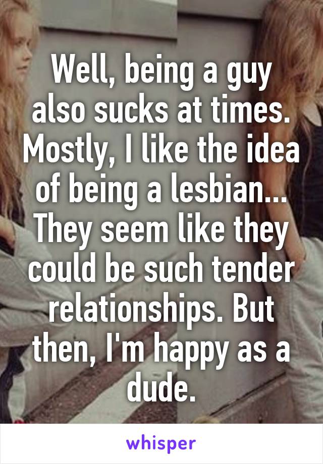 Well, being a guy also sucks at times. Mostly, I like the idea of being a lesbian... They seem like they could be such tender relationships. But then, I'm happy as a dude.