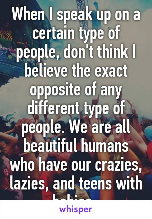 When I speak up on a certain type of people, don't think I believe the exact opposite of any different type of people. We are all beautiful humans who have our crazies, lazies, and teens with babies..