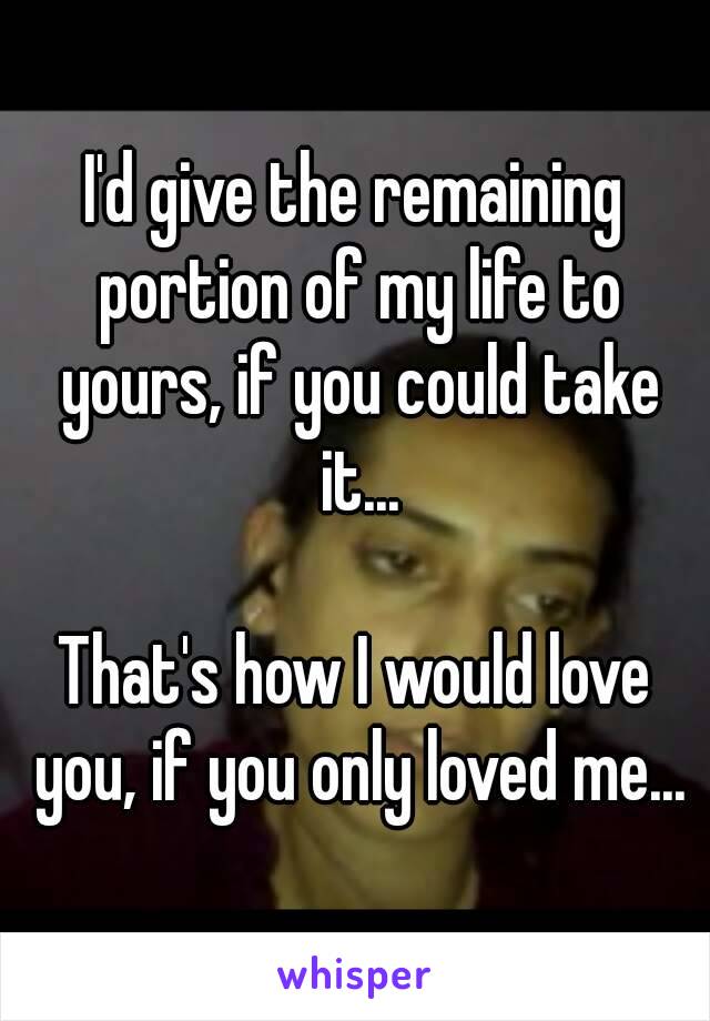 I'd give the remaining portion of my life to yours, if you could take it...

That's how I would love you, if you only loved me...