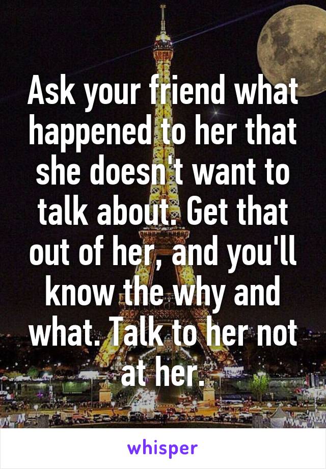 Ask your friend what happened to her that she doesn't want to talk about. Get that out of her, and you'll know the why and what. Talk to her not at her.