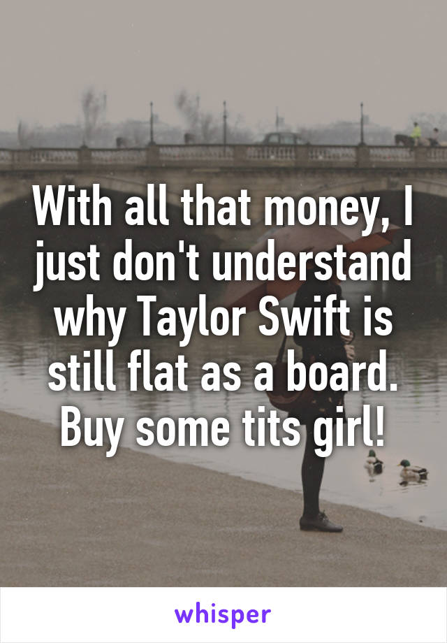 With all that money, I just don't understand why Taylor Swift is still flat as a board. Buy some tits girl!