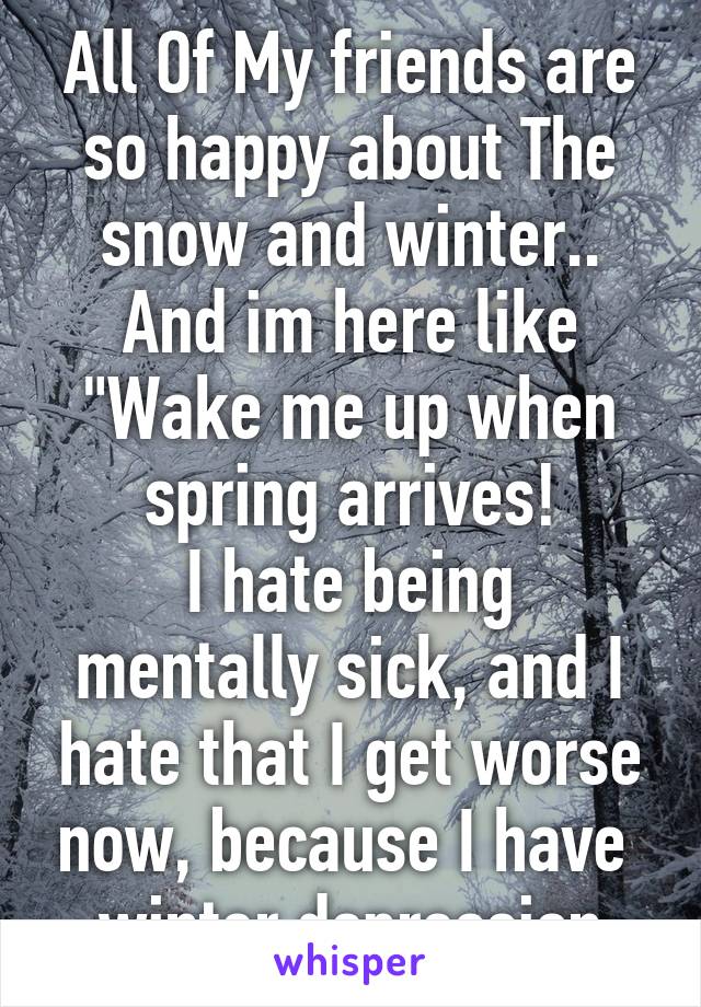 All Of My friends are so happy about The snow and winter..
And im here like "Wake me up when spring arrives!
I hate being mentally sick, and I hate that I get worse now, because I have 
winter depression