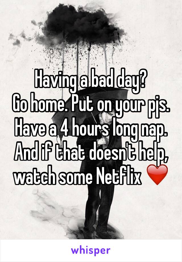 Having a bad day? 
Go home. Put on your pjs. Have a 4 hours long nap. 
And if that doesn't help, watch some Netflix ❤️