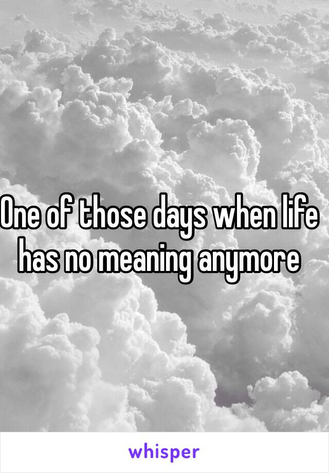 One of those days when life has no meaning anymore