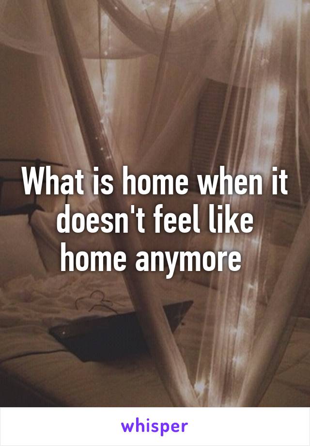 What is home when it doesn't feel like home anymore 