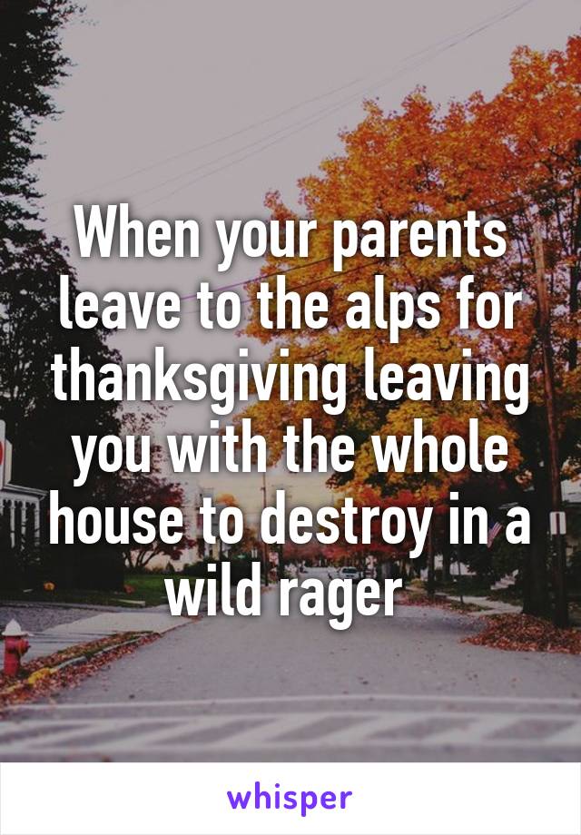 When your parents leave to the alps for thanksgiving leaving you with the whole house to destroy in a wild rager 