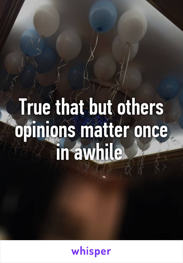 True that but others opinions matter once in awhile 