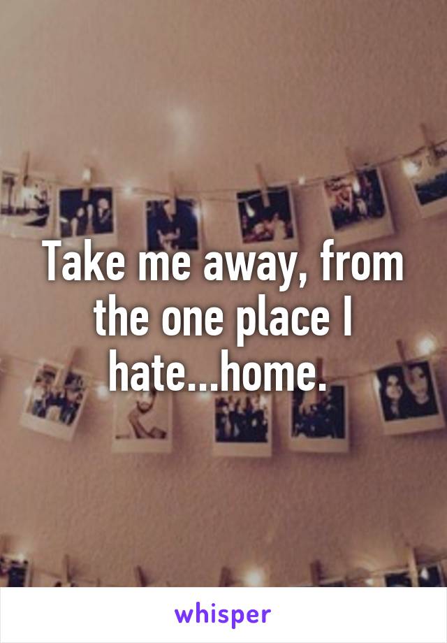 Take me away, from the one place I hate...home. 