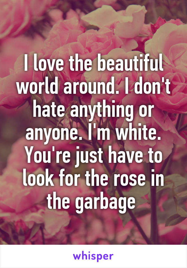 I love the beautiful world around. I don't hate anything or anyone. I'm white. You're just have to look for the rose in the garbage 