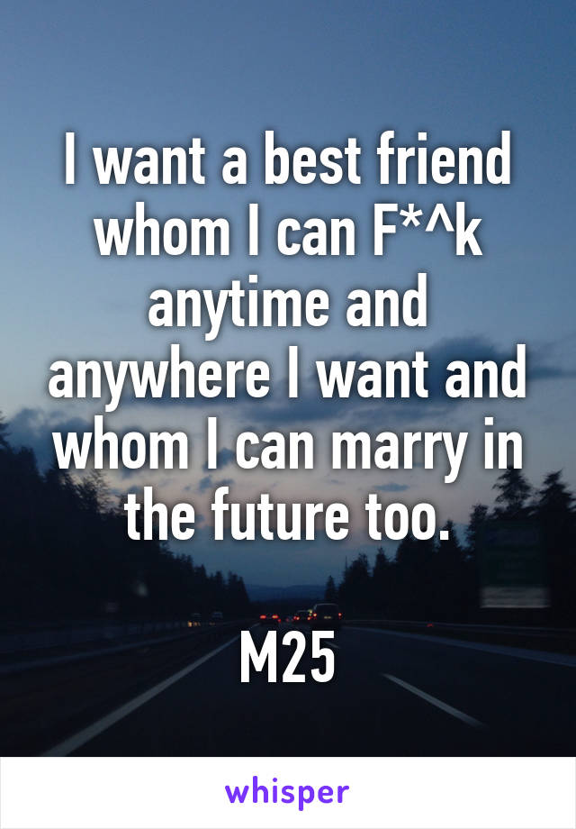 I want a best friend whom I can F*^k anytime and anywhere I want and whom I can marry in the future too.

M25