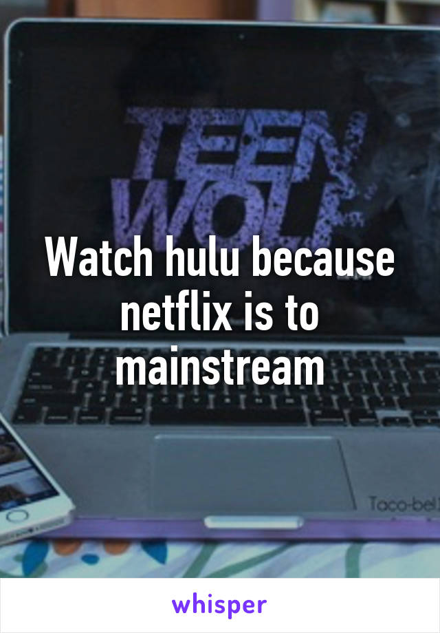 Watch hulu because netflix is to mainstream