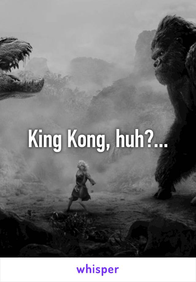 King Kong, huh?...