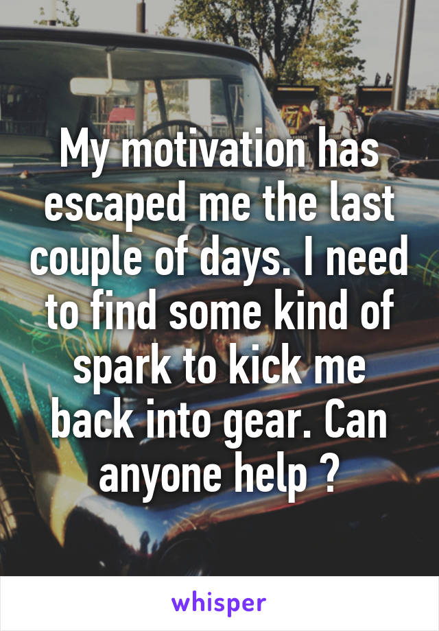 My motivation has escaped me the last couple of days. I need to find some kind of spark to kick me back into gear. Can anyone help ?