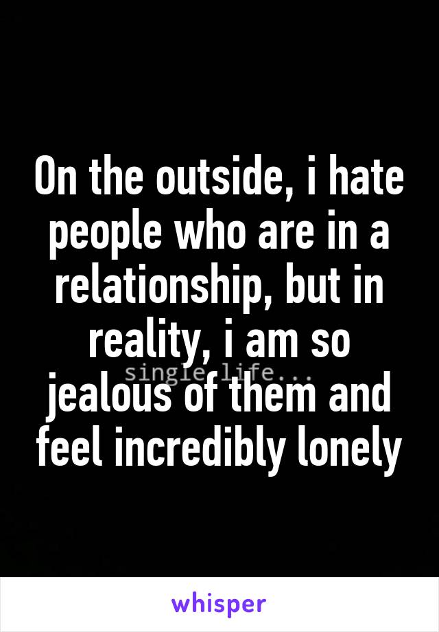 On the outside, i hate people who are in a relationship, but in reality, i am so jealous of them and feel incredibly lonely