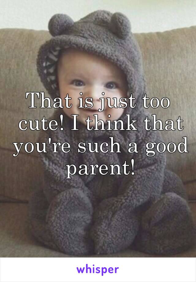 That is just too cute! I think that you're such a good parent!