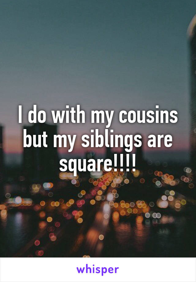 I do with my cousins but my siblings are square!!!!