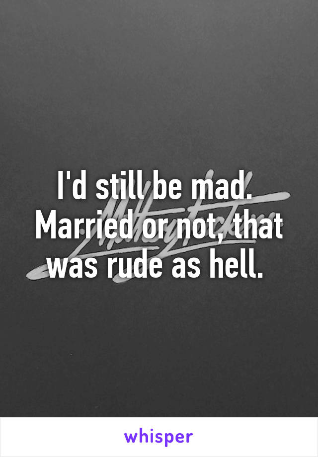 I'd still be mad. 
Married or not, that was rude as hell. 