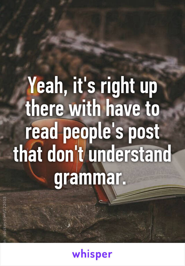 Yeah, it's right up there with have to read people's post that don't understand grammar. 