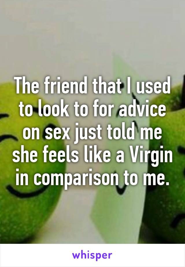 The friend that I used to look to for advice on sex just told me she feels like a Virgin in comparison to me.