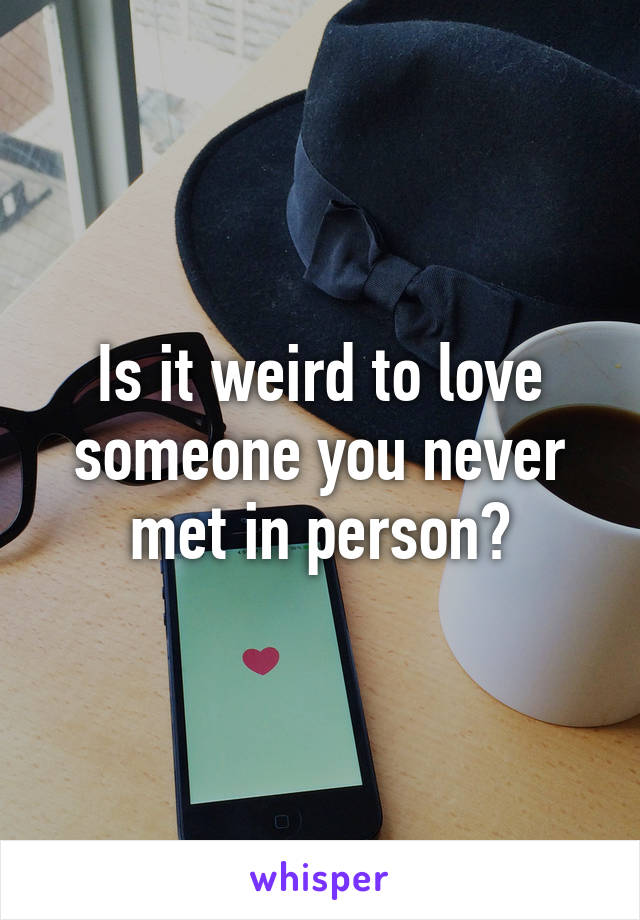 Is it weird to love someone you never met in person?