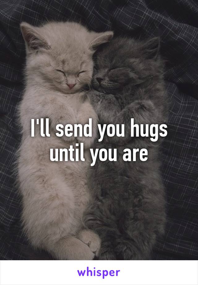 I'll send you hugs until you are