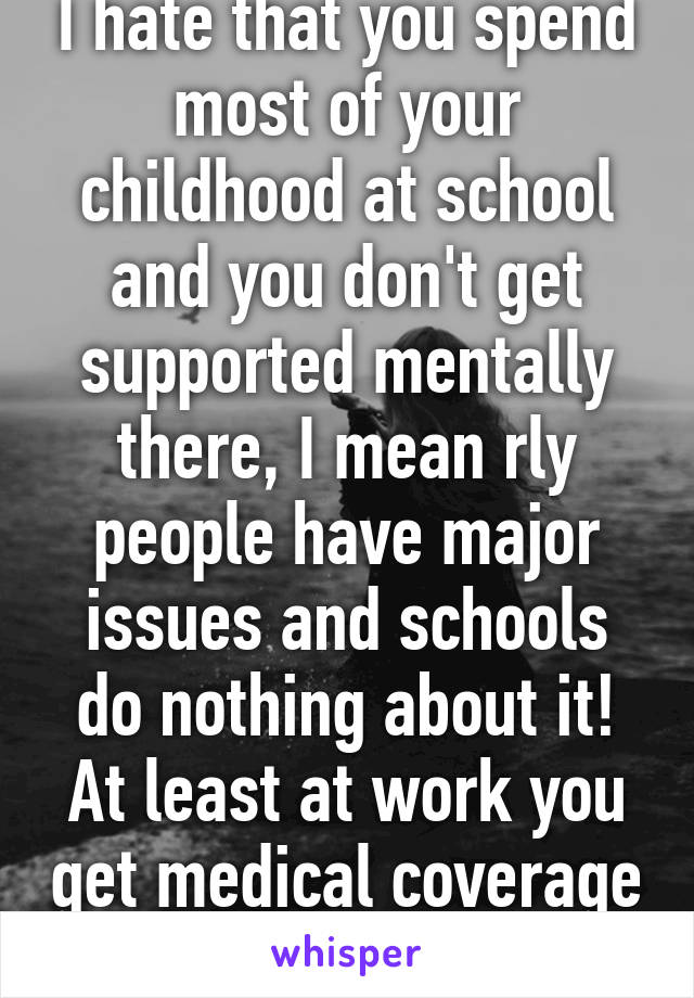 I hate that you spend most of your childhood at school and you don't get supported mentally there, I mean rly people have major issues and schools do nothing about it! At least at work you get medical coverage 