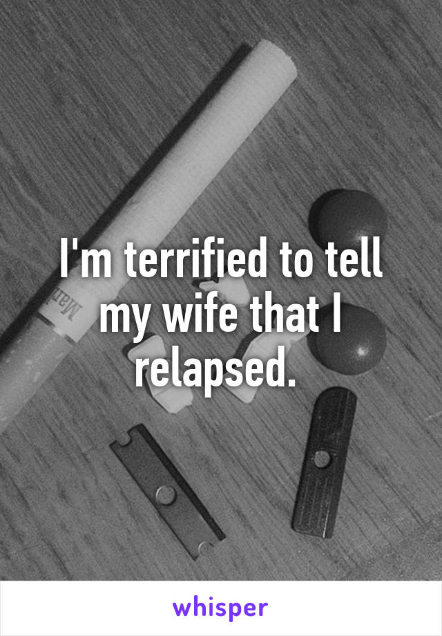 I'm terrified to tell my wife that I relapsed. 