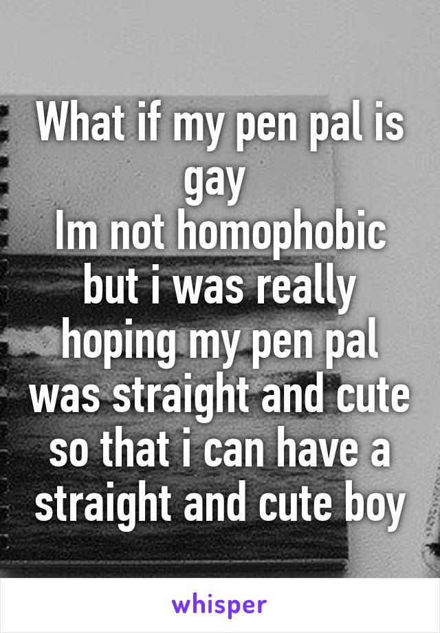 What if my pen pal is gay 
Im not homophobic but i was really hoping my pen pal was straight and cute so that i can have a straight and cute boy