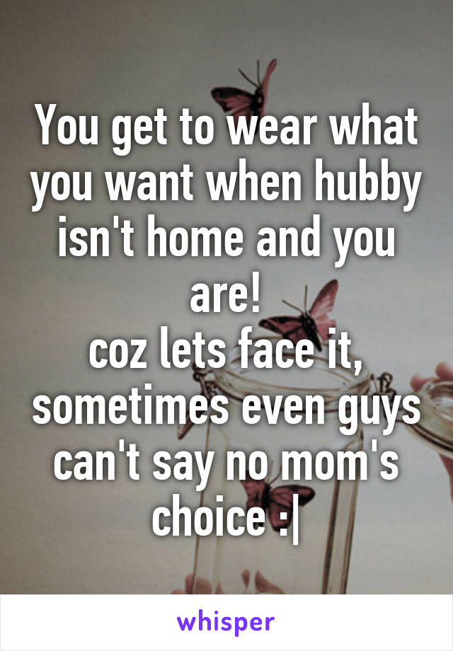 You get to wear what you want when hubby isn't home and you are!
coz lets face it, sometimes even guys can't say no mom's choice :|