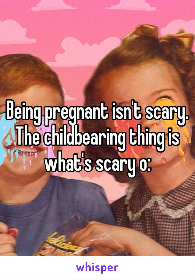 Being pregnant isn't scary. The childbearing thing is what's scary o: