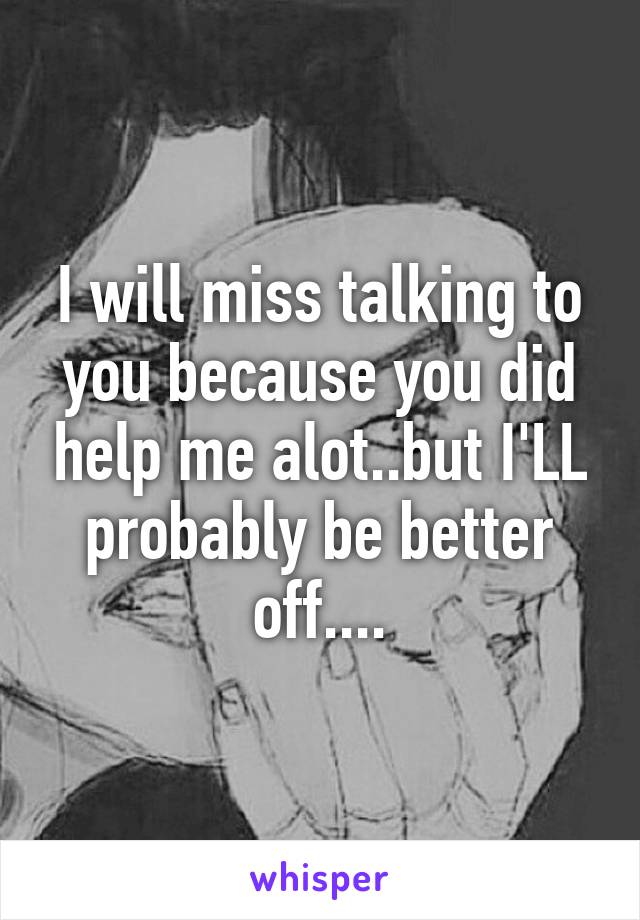 I will miss talking to you because you did help me alot..but I'LL probably be better off....