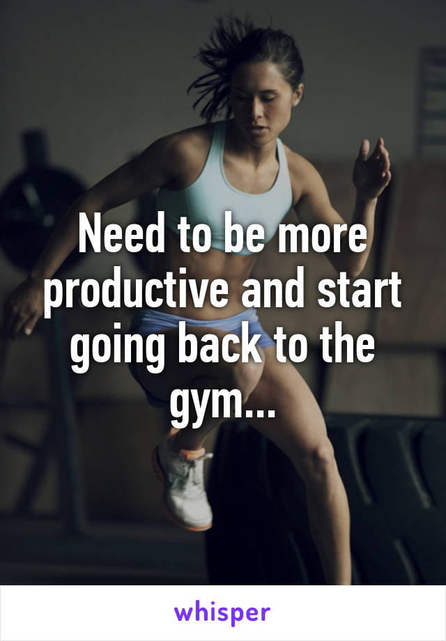 Need to be more productive and start going back to the gym...