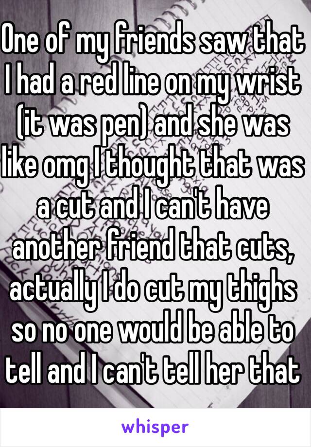 One of my friends saw that I had a red line on my wrist (it was pen) and she was like omg I thought that was a cut and I can't have another friend that cuts, actually I do cut my thighs so no one would be able to tell and I can't tell her that