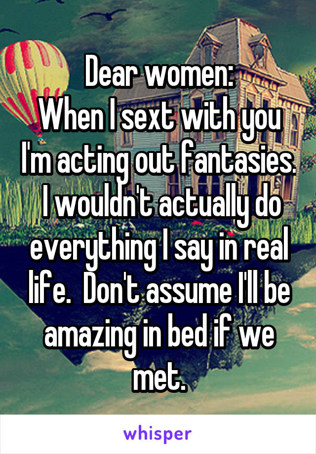 Dear women:
When I sext with you I'm acting out fantasies.  I wouldn't actually do everything I say in real life.  Don't assume I'll be amazing in bed if we met.