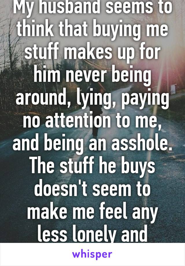 My husband seems to think that buying me stuff makes up for him never being around, lying, paying no attention to me, and being an asshole. The stuff he buys doesn't seem to make me feel any less lonely and unwanted. 