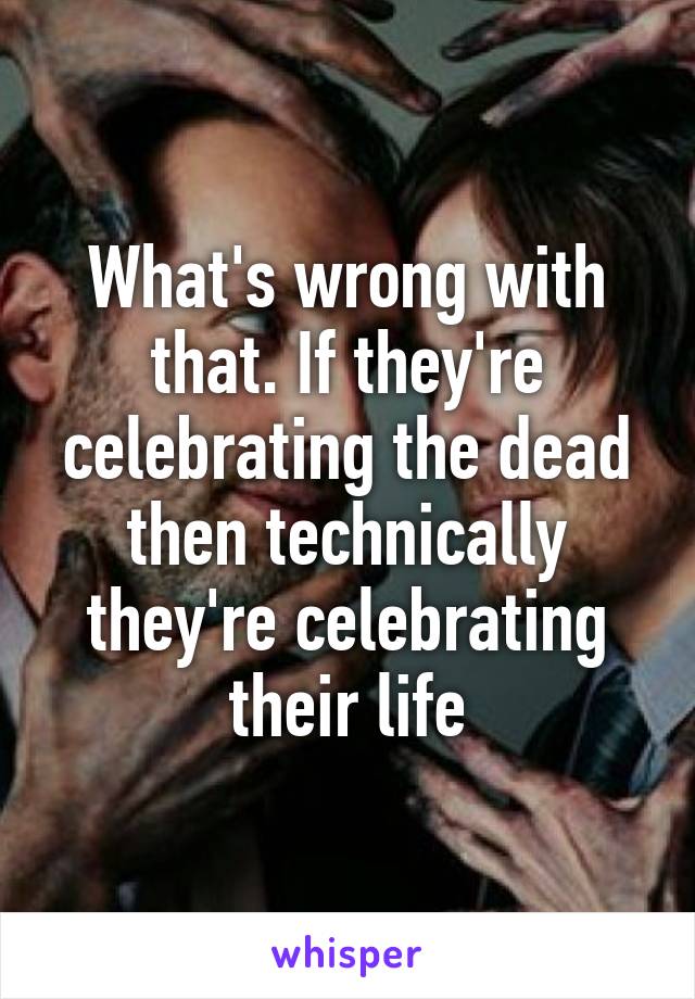 What's wrong with that. If they're celebrating the dead then technically they're celebrating their life