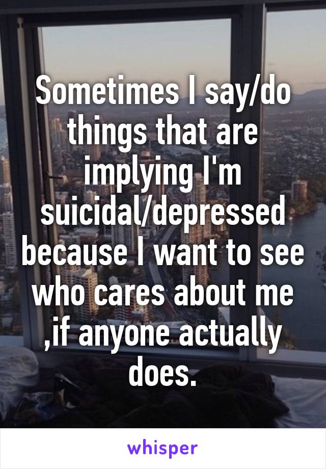 Sometimes I say/do things that are implying I'm suicidal/depressed because I want to see who cares about me ,if anyone actually does.