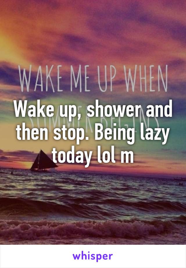 Wake up, shower and then stop. Being lazy today lol m