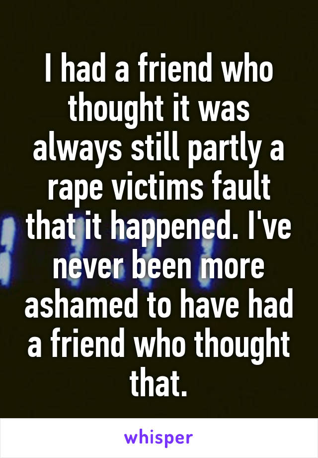 I had a friend who thought it was always still partly a rape victims fault that it happened. I've never been more ashamed to have had a friend who thought that.