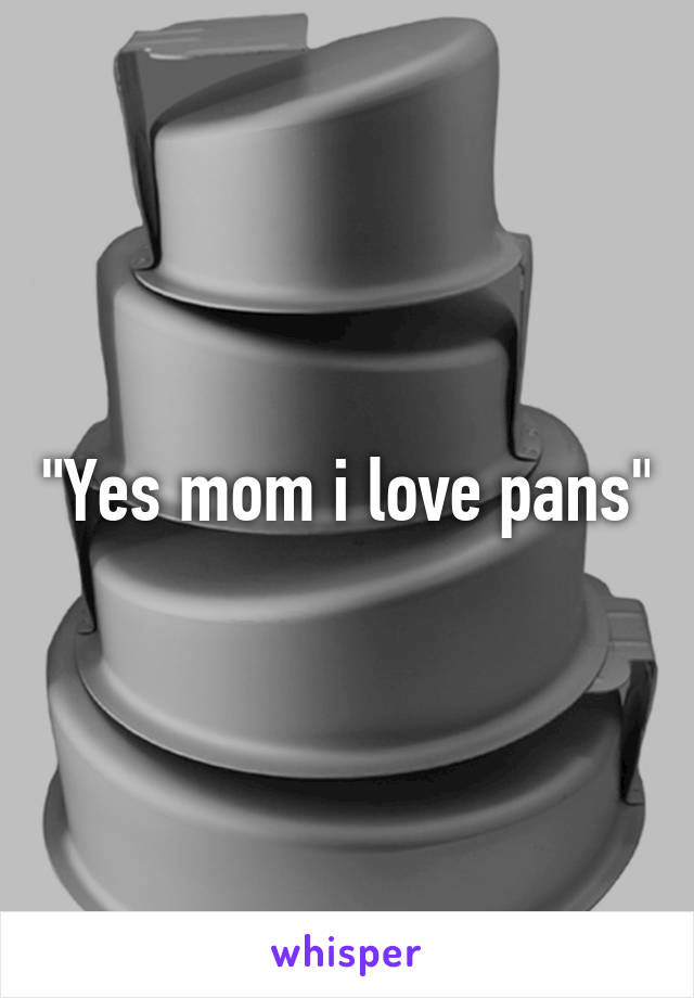 "Yes mom i love pans"