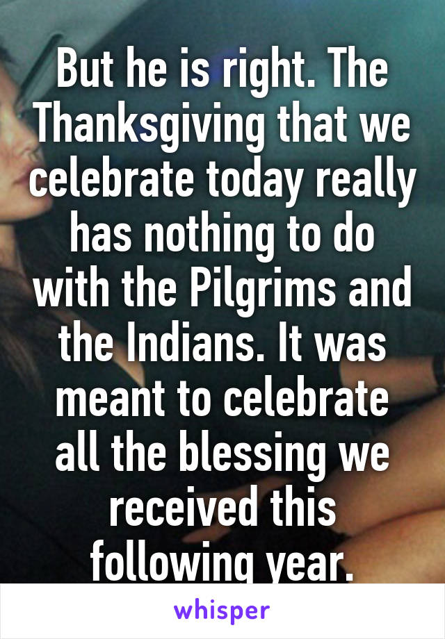But he is right. The Thanksgiving that we celebrate today really has nothing to do with the Pilgrims and the Indians. It was meant to celebrate all the blessing we received this following year.