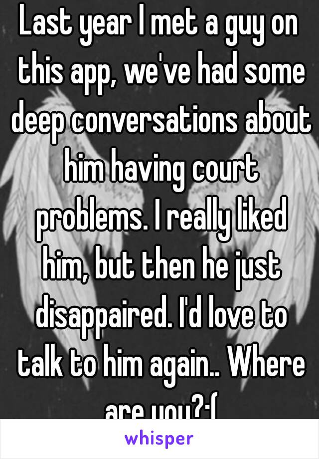 Last year I met a guy on this app, we've had some deep conversations about him having court problems. I really liked him, but then he just disappaired. I'd love to talk to him again.. Where are you?:(