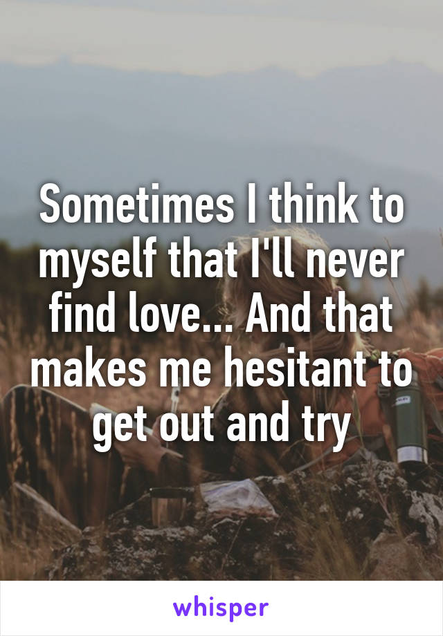 Sometimes I think to myself that I'll never find love... And that makes me hesitant to get out and try