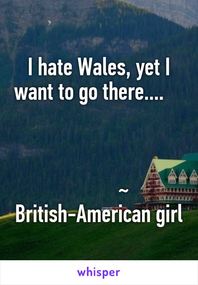 I hate Wales, yet I want to go there....                                        

           ~  British-American girl