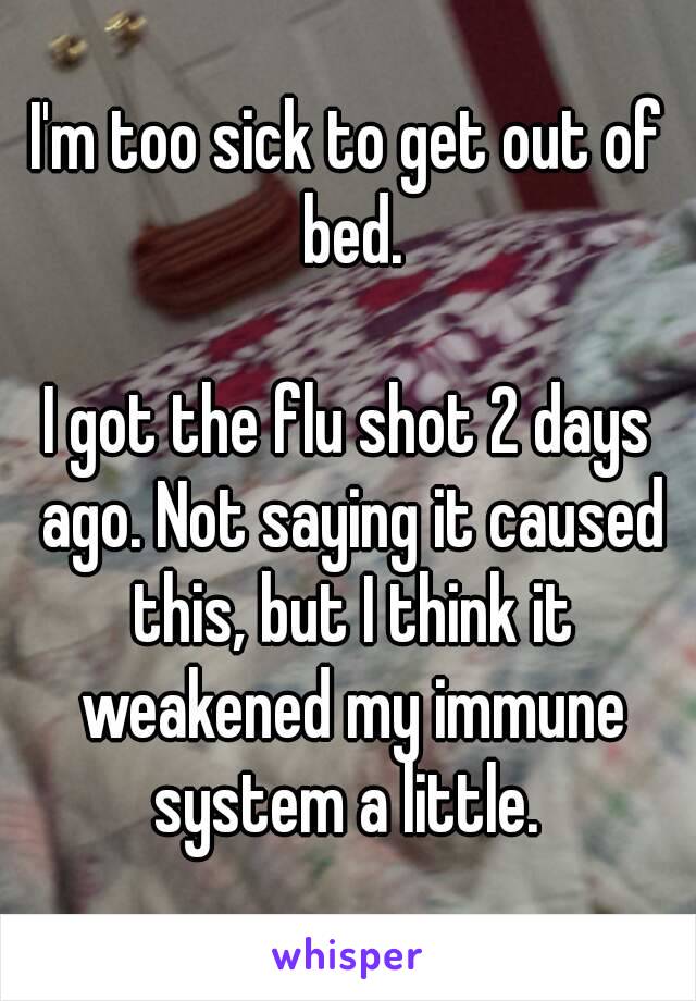 I'm too sick to get out of bed.

I got the flu shot 2 days ago. Not saying it caused this, but I think it weakened my immune system a little. 