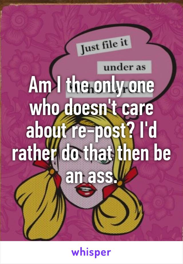 Am I the only one who doesn't care about re-post? I'd rather do that then be an ass.