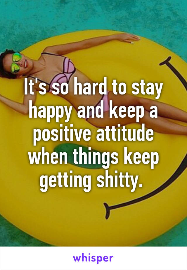 It's so hard to stay happy and keep a positive attitude when things keep getting shitty. 