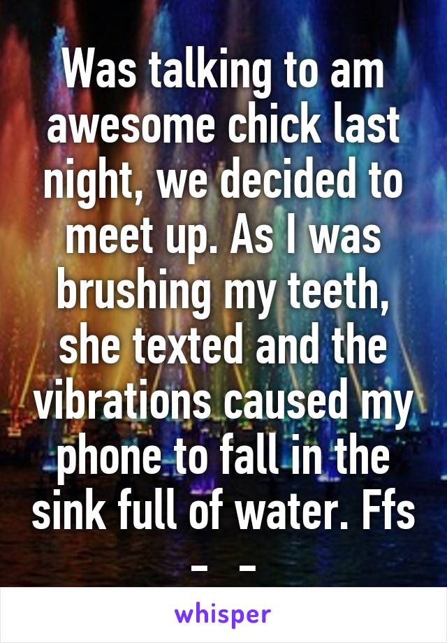 Was talking to am awesome chick last night, we decided to meet up. As I was brushing my teeth, she texted and the vibrations caused my phone to fall in the sink full of water. Ffs -_-