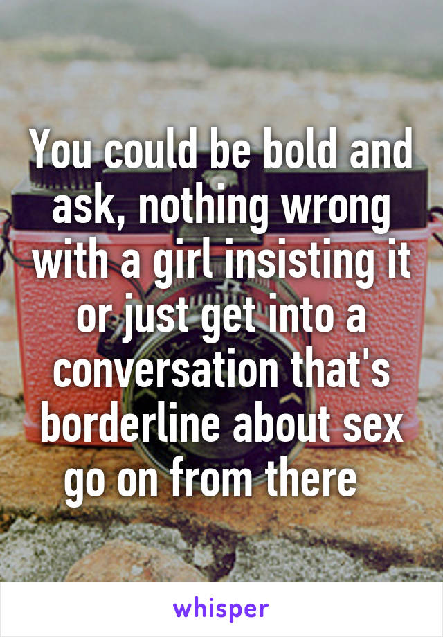 You could be bold and ask, nothing wrong with a girl insisting it or just get into a conversation that's borderline about sex go on from there  